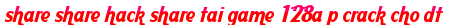share share hack share tai game 128a p crack cho dt moi